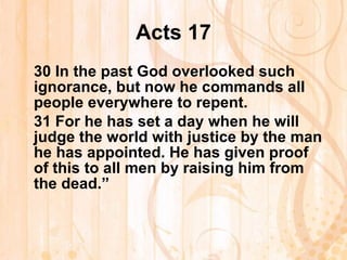 Acts 17 30  In the past God overlooked such ignorance, but now he commands all people everywhere to repent. 31  For he has set a day when he will judge the world with justice by the man he has appointed. He has given proof of this to all men by raising him from the dead.” 