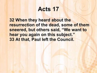 Acts 17 32  When they heard about the resurrection of the dead, some of them sneered, but others said, “We want to hear you again on this subject.” 33  At that, Paul left the Council.   