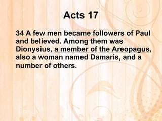 Acts 17 34  A few men became followers of Paul and believed. Among them was Dionysius,  a member of the Areopagus , also a woman named Damaris, and a number of others.  