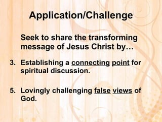 Application/Challenge Seek to share the transforming message of Jesus Christ by… Establishing a  connecting   point  for spiritual discussion.   Lovingly challenging  false   views  of God.   