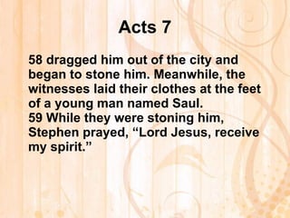 Acts 7 58  dragged him out of the city and began to stone him. Meanwhile, the witnesses laid their clothes at the feet of a young man named Saul. 59  While they were stoning him, Stephen prayed, “Lord Jesus, receive my spirit.” 