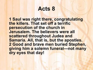 Acts 8 1  Saul was right there, congratulating the killers. That set off a terrific persecution of the church in Jerusalem. The believers were all scattered throughout Judea and Samaria. All, that is, but the apostles. 2  Good and brave men buried Stephen, giving him a solemn funeral—not many dry eyes that day!   