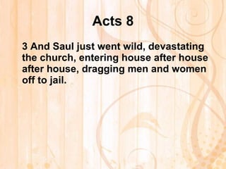 Acts 8 3  And Saul just went wild, devastating the church, entering house after house after house, dragging men and women off to jail. 