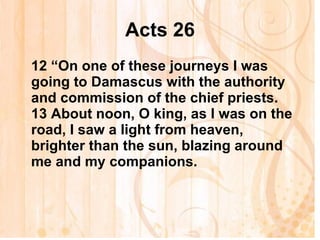 Acts 26 12  “On one of these journeys I was going to Damascus with the authority and commission of the chief priests. 13  About noon, O king, as I was on the road, I saw a light from heaven, brighter than the sun, blazing around me and my companions.   