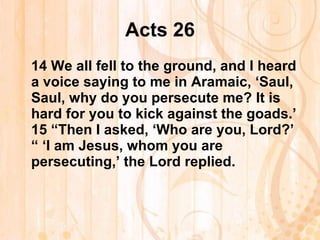 Acts 26 14  We all fell to the ground, and I heard a voice saying to me in Aramaic, ‘Saul, Saul, why do you persecute me? It is hard for you to kick against the goads.’ 15  “Then I asked, ‘Who are you, Lord?’ “ ‘I am Jesus, whom you are persecuting,’ the Lord replied.   