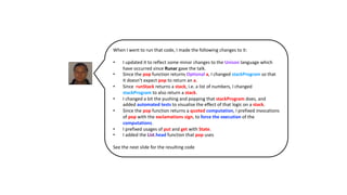 When I went to run that code, I made the following changes to it:
• I updated it to reflect some minor changes to the Unison language which
have occurred since Runar gave the talk.
• Since the pop function returns Optional a, I changed stackProgram so that
it doesn’t expect pop to return an a.
• Since runStack returns a stack, i.e. a list of numbers, I changed
stackProgram to also return a stack.
• I changed a bit the pushing and popping that stackProgram does, and
added automated tests to visualise the effect of that logic on a stack.
• Since the pop function returns a quoted computation, I prefixed invocations
of pop with the exclamations sign, to force the execution of the
computations.
• I prefixed usages of put and get with State.
• I added the List.head function that pop uses
See the next slide for the resulting code
 