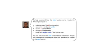 To help understand how the state function works, I made the
following changes to it:
• make the type of the h function explicit
• rename the h function to handler
• rename c to computation
• rename k to continuation
• break ‘each handle … with …’ line into two lines
The next slide shows the state function before and after the changes
and the slide after that shows the whole code again after the changes
to the state function.
 