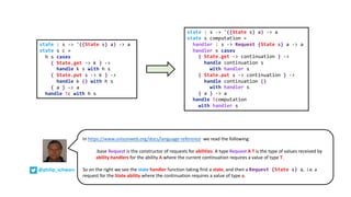 state : s -> '({State s} a) -> a
state s c =
h s cases
{ State.get -> k } ->
handle k s with h s
{ State.put s -> k } ->
handle k () with h s
{ a } -> a
handle !c with h s
state : s -> '({State s} a) -> a
state s computation =
handler : s -> Request {State s} a -> a
handler s cases
{ State.get -> continuation } ->
handle continuation s
with handler s
{ State.put s -> continuation } ->
handle continuation ()
with handler s
{ a } -> a
handle !computation
with handler s
In https://www.unisonweb.org/docs/language-reference :we read the following:
.base.Request is the constructor of requests for abilities. A type Request A T is the type of values received by
ability handlers for the ability A where the current continuation requires a value of type T.
So on the right we see the state handler function taking first a state, and then a Request {State s} a, i.e. a
request for the State ability where the continuation requires a value of type a.
@philip_schwarz
 