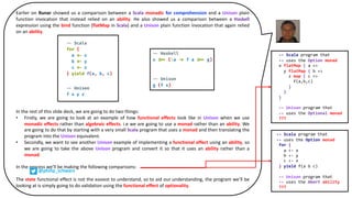 Earlier on Runar showed us a comparison between a Scala monadic for comprehension and a Unison plain
function invocation that instead relied on an ability. He also showed us a comparison between a Haskell
expression using the bind function (flatMap in Scala) and a Unison plain function invocation that again relied
on an ability.
In the rest of this slide deck, we are going to do two things:
• Firstly, we are going to look at an example of how functional effects look like in Unison when we use
monadic effects rather than algebraic effects. i.e we are going to use a monad rather than an ability. We
are going to do that by starting with a very small Scala program that uses a monad and then translating the
program into the Unison equivalent.
• Secondly, we want to see another Unison example of implementing a functional effect using an ability, so
we are going to take the above Unison program and convert it so that it uses an ability rather than a
monad.
In the process we’ll be making the following comparisons:
The state functional effect is not the easiest to understand, so to aid our understanding, the program we’ll be
looking at is simply going to do validation using the functional effect of optionality.
-- Scala program that
-- uses the Option monad
for {
a <- x
b <- y
c <- z
} yield f(a b c)
-- Unison program that
-- uses the Abort ability
???
-- Scala program that
-- uses the Option monad
x flatMap { a =>
y flatMap { b =>
z map { c =>
f(a,b,c)
}
}
}
-- Unison program that
-- uses the Optional monad
???
@philip_schwarz
 