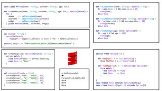 sealed trait Option[+A] {
def map[B](f: A => B): Option[B] =
this flatMap { a => Some(f(a)) }
def flatMap[B](f: A => Option[B]): Option[B] =
this match {
case Some(a) => f(a)
case None => None
}
}
case object None extends Option[Nothing]
case class Some[+A](get: A) extends Option[A]
def validateName(name: String): Option[String] =
if (name.size > 1 && name.size < 15)
Some(name)
else None
def validateSurname(surname: String): Option[String] =
if (surname.size > 1 && surname.size < 20)
Some(surname)
else None
def validateAge(age: Int): Option[Int] =
if (age > 0 && age < 112)
Some(age)
else None
case class Person(name: String, surname: String, age: Int)
def createPerson(name: String, surname: String, age: Int): Option[Person] =
for {
aName <- validateName(name)
aSurname <- validateSurname(surname)
anAge <- validateAge(age)
} yield Person(aName, aSurname, anAge)
val people: String =
potentialPeople
.foldLeft("")(((text,person) => text + "n" + toText(person)))
assert( people == "nPerson(Fred,Smith,35)nNonenNonenNone" )
println(people)
è
Person(Fred,Smith,35)
None
None
None
val potentialPeople = List(
createPerson("Fred", "Smith", 35),
createPerson( "x", "Smith", 35),
createPerson("Fred", "", 35),
createPerson("Fred", "Smith", 0)
)
def toText(option: Option[Person]): String =
option match {
case Some(person) => person.toString
case None => "None"
}
 