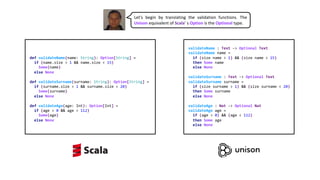 def validateName(name: String): Option[String] =
if (name.size > 1 && name.size < 15)
Some(name)
else None
def validateSurname(surname: String): Option[String] =
if (surname.size > 1 && surname.size < 20)
Some(surname)
else None
def validateAge(age: Int): Option[Int] =
if (age > 0 && age < 112)
Some(age)
else None
validateName : Text -> Optional Text
validateName name =
if (size name > 1) && (size name < 15)
then Some name
else None
validateSurname : Text -> Optional Text
validateSurname surname =
if (size surname > 1) && (size surname < 20)
then Some surname
else None
validateAge : Nat -> Optional Nat
validateAge age =
if (age > 0) && (age < 112)
then Some age
else None
Let’s begin by translating the validation functions. The
Unison equivalent of Scala’ s Option is the Optional type.
 