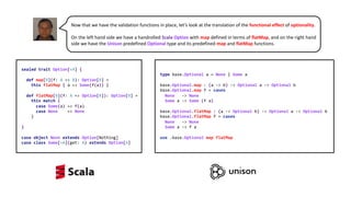 sealed trait Option[+A] {
def map[B](f: A => B): Option[B] =
this flatMap { a => Some(f(a)) }
def flatMap[B](f: A => Option[B]): Option[B] =
this match {
case Some(a) => f(a)
case None => None
}
}
case object None extends Option[Nothing]
case class Some[+A](get: A) extends Option[A]
type base.Optional a = None | Some a
base.Optional.map : (a -> b) -> Optional a -> Optional b
base.Optional.map f = cases
None -> None
Some a -> Some (f a)
base.Optional.flatMap : (a -> Optional b) -> Optional a -> Optional b
base.Optional.flatMap f = cases
None -> None
Some a -> f a
use .base.Optional map flatMap
Now that we have the validation functions in place, let’s look at the translation of the functional effect of optionality.
On the left hand side we have a handrolled Scala Option with map defined in terms of flatMap, and on the right hand
side we have the Unison predefined Optional type and its predefined map and flatMap functions.
 