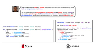 type Person = { name: Text, surname: Text, age: Nat }
use .base.Optional map flatMap
createPerson : Text -> Text -> Nat -> Optional Person
createPerson name surname age =
flatMap (aName ->
flatMap (aSurname ->
map (anAge ->
Person.Person aName aSurname anAge
)(validateAge age)
)(validateSurname surname)
)(validateName name)
case class Person(name: String, surname: String, age: Int)
def createPerson(name : String, surname: String, age: Int): Option[Person] =
for {
aName <- validateName(name)
aSurname <- validateSurname(surname)
anAge <- validateAge(age)
} yield Person(aName, aSurname, anAge)
Now that we have the map and flatMap functions in place, let’s look at the translation of the
Scala for comprehension into Unison.
We are implementing the functional effect of optionality using a monad, so while in Scala we
can use the syntactic sugar of a for comprehension, in Unison there is no equivalent of the
for comprehension (AFAIK) and so we are having to use an explicit chain of flatMap and map.
 