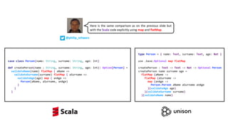 type Person = { name: Text, surname: Text, age: Nat }
use .base.Optional map flatMap
createPerson : Text -> Text -> Nat -> Optional Person
createPerson name surname age =
flatMap (aName ->
flatMap (aSurname ->
map (anAge ->
Person.Person aName aSurname anAge
)(validateAge age)
)(validateSurname surname)
)(validateName name)
case class Person(name: String, surname: String, age: Int)
def createPerson(name : String, surname: String, age: Int): Option[Person] =
validateName(name) flatMap { aName =>
validateSurname(surname) flatMap { aSurname =>
validateAge(age) map { anAge =>
Person(aName, aSurname, anAge)
}
}
}
Here is the same comparison as on the previous slide but
with the Scala code explicitly using map and flatMap.
@philip_schwarz
 