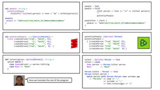 val people: String =
potentialPeople
.foldLeft("")(((text,person) => text + "n" + toText(person)))
assert(
people == "nPerson(Fred,Smith,35)nNonenNonenNone"
)
people : Text
people = foldl
(text person -> text ++ "n" ++ (toText person))
""
potentialPeople
peopleTest = check (
people == "nPerson(Fred,Smith,35)nNonenNonenNone"
)
val potentialPeople: List[Option[Person]] =
List( createPerson("Fred", "Smith", 35),
createPerson( "x", "Smith", 35),
createPerson("Fred", "", 35),
createPerson("Fred", "Smith", 0) )
def toText(option: Option[Person]): String =
option match {
case Some(person) => person.toString
case None => "None"
}
potentialPeople: [Optional Person]
potentialPeople =
[ (createPerson "Fred" "Smith" 35),
(createPerson "x" "Smith" 35),
(createPerson "Fred" "" 35),
(createPerson "Fred" "Smith" 0) ]
toText : Optional Person -> Text
toText = cases
Some person -> Person.toText person
None -> "None”
Person.toText : Person -> Text
Person.toText person =
match person with Person.Person name surname age
-> "Person(" ++ name ++ ","
++ surname ++ ","
++ Text.toText(age) ++ ")"
Here we translate the rest of the program.
 