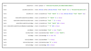 test> peopleTest = check (people == "nPerson(Fred,Smith,35)nNonenNonenNone")
test> validPersonAsText = check (Person.toText (Person.Person "Fred" "Smith" 35) == "Person(Fred,Smith,35)")
test> validPerson = check (createPerson "Fred" "Smith" 35 == Some (Person.Person "Fred" "Smith" 35))
test> noValidPersonWithInvalidName = check (createPerson "F" "Smith" 35 == None)
test> noValidPersonWithInvalidSurname = check (createPerson "Fred" "" 35 == None)
test> noValidPersonWithInvalidAge = check (createPerson "Fred" "Smith" 200 == None)
test> noValidPersonWithInvalidNameSurnameAndAge = check (createPerson "" "S" 200 == None)
test> validName = check (validateName "Fred" == Some "Fred")
test> validSurname = check (validateSurname "Smith" == Some "Smith")
test> validAge = check (validateAge 35 == Some 35)
test> noInvalidName = check (validateName "" == None)
test> noInvalidSurname = check (validateSurname "X" == None)
test> noInvalidAge = check (validateAge 200 == None)
 