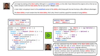 Abort.toOptional : '{g, Abort} a -> {g} Optional a
Abort.toOptional computation =
handler : Request {Abort} a -> Optional a
handler = cases
{ a } -> Some a
{ abort -> _ } -> None
handle !computation
with handler
state : s -> '({State s} a) -> a
state s computation =
handler : s -> Request {State s} a -> a
handler s cases
{ State.get -> continuation } ->
handle continuation s
with handler s
{ State.put s -> continuation } ->
handle continuation ()
with handler s
{ a } -> a
handle !computation
with handler s
ability State s where
put : s -> {State s} ()
get : {State s} s
ability Abort where
abort : {Abort} a
Let’s begin by looking at the Abort ability. Although it is a predefined ability, on this slide I have refactored the original a bit so that we can
better compare it with the State ability that we saw earlier in Runar’s code.
In later slides I am going to revert to the predefined version of the ability, which being split into two functions, offers different advantages.
The Abort ability is much simpler than the State ability, that’s why I think it could be a good first example of using abilities.
To help understand how the handler of the Abort ability works, in
the next slide we look at some relevant documentation from a
similar Abort ability in the Unison language reference.
By the way, it looks like that g in the the signature of the toOptional
function somehow caters for potentially multiple abilities being in
play at the same time, but we’ll just ignore that aspect because it is
out of scope for our purposes.
 