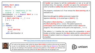 ability Abort where
aborting : ()
-- Returns `a` immediately if the
-- program `e` calls `abort`
abortHandler : a -> Request Abort a -> a
abortHandler a = cases
{ Abort.aborting -> _ } -> a
{ x } -> x
p : Nat
p = handle
x = 4
Abort.aborting
x + 2
with abortHandler 0
A handler can choose to call the continuation or not, or to call it
multiple times. For example, a handler can ignore the continuation in
order to handle an ability that aborts the execution of the program.
The program p evaluates to 0. If we remove the Abort.aborting call, it
evaluates to 6.
Note that although the ability constructor is given the
signature aborting : (), its actual type is {Abort} ().
The pattern { Abort.aborting -> _ } matches when
the Abort.aborting call in p occurs. This pattern ignores its
continuation since it will not invoke it (which is how it aborts the
program). The continuation at this point is the expression _ -> x + 2.
The pattern { x } matches the case where the computation is pure
(makes no further requests for the Abort ability and the continuation is
empty). A pattern match on a Request is not complete unless this case
is handled.
from https://www.unisonweb.org/docs/language-reference
As I said on the previous slide, while the above Abort ability is similar to the one we are going
to use, it is not identical. e.g. this handler returns an a rather than an Optional a. The reason
why we are looking at this example is because the patterns in the handler are identical and
the above explanations are also useful for the Abort ability that we are going to use.
 