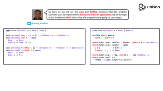 type base.Optional a = None | Some a
base.Optional.map : (a -> b) -> Optional a -> Optional b
base.Optional.map f = cases
None -> None
Some a -> Some (f a)
base.Optional.flatMap : (a -> Optional b) -> Optional a -> Optional b
base.Optional.flatMap f = cases
None -> None
Some a -> f a
type base.Optional a = None | Some a
ability Abort where
abort : {Abort} a
Abort.toOptional.handler : Request {Abort} a -> Optional a
Abort.toOptional.handler = cases
{ a } -> Some a
{ abort -> _ } -> None
Abort.toOptional : '{g, Abort} a -> {g} Optional a
Abort.toOptional a =
handle !a with toOptional.handler
So here on the left are the map and flatMap functions that the program
currently uses to implement the functional effect of optionality and on the right
is the predefined Abort ability that the program is now going to use instead.
@philip_schwarz
 
