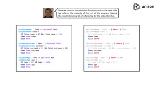 validateName : Text -> Optional Text
validateName name =
if (size name > 1) && (size name < 15)
then Some name
else None
validateSurname : Text -> Optional Text
validateSurname surname =
if (size surname > 1) && (size surname < 20)
then Some surname
else None
validateAge : Nat -> Optional Nat
validateAge age =
if (age > 0) && (age < 112)
then Some age
else None
validateName : Text -> { Abort } Text
validateName name =
if (size name > 1) && (size name < 15)
then name
else abort
validateSurname : Text -> { Abort } Text
validateSurname surname =
if (size surname > 1) && (size surname < 20)
then surname
else abort
validateAge : Nat -> { Abort } Nat
validateAge age =
if (age > 0) && (age < 112)
then age
else abort
Here we refactor the validation functions and on the next slide
we refactor the majority of the rest of the program, leaving
the most interesting bit of refactoring for the slide after that.
 
