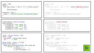 people : Text
people =
foldl (text person -> text ++ "n" ++ (toText person))
""
potentialPeople
peopleTest = check (
people == "nPerson(Fred,Smith,35)nNonenNonenNone”
)
people : Text
people =
foldl (text person -> text ++ "n" ++ toText (toOptional person))
""
potentialPeople
peopleTest = check (
people == "nPerson(Fred,Smith,35)nNonenNonenNone”
)
potentialPeople : ['{Abort} Person]
potentialPeople =
[ '(createPerson "Fred" "Smith" 35),
'(createPerson "x" "Smith" 35),
'(createPerson "Fred" "" 35),
'(createPerson "Fred" "Smith" 0) ]
potentialPeople: [Optional Person]
potentialPeople =
[ (createPerson "Fred" "Smith" 35),
(createPerson "x" "Smith" 35),
(createPerson "Fred" "" 35),
(createPerson "Fred" "Smith" 0) ]
toText : Optional Person -> Text
toText = cases
Some person -> Person.toText person
None -> "None”
Person.toText : Person -> {} Text
Person.toText person =
match person with Person.Person name surname age
-> "Person(" ++ name ++ ","
++ surname ++ ","
++ Text.toText(age) ++ ")"
toText : Optional Person -> Text
toText = cases
Some person -> Person.toText person
None -> "None”
Person.toText : Person -> {} Text
Person.toText person =
match person with Person.Person name surname age
-> "Person(" ++ name ++ ","
++ surname ++ ","
++ Text.toText(age) ++ ")"
 