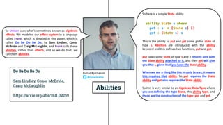 So Unison uses what’s sometimes known as algebraic
effects. We modeled our effect system in a language
called Frank, which is detailed in this paper, which is
called Do Be Do Be Do, by Sam Lindley, Conor
McBride and Craig McLaughlin, and Frank calls these
abilities, rather than effects, and so we do that, we
call them abilities.
So here is a simple State ability.
This is the ability to put and get some global state of
type s. Abilities are introduced with the ability
keyword and this defines two functions, put and get.
put takes some state of type s and it returns unit with
the State ability attached to it, and then get will give
you that s, given that you have the State ability.
When we see a thing like this in curly braces, it means
this requires that ability. So put requires the State
ability and get also requires the State ability.
So this is very similar to an Algebraic Data Type where
you are defining the type State, this ability type, and
these are the constructors of the type: put and get.
Runar Bjarnason
@runarorama
 