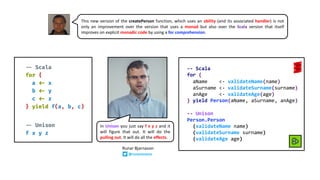 This new version of the createPerson function, which uses an ability (and its associated handler) is not
only an improvement over the version that uses a monad but also over the Scala version that itself
improves on explicit monadic code by using a for comprehension.
-- Scala
for {
aName <- validateName(name)
aSurname <- validateSurname(surname)
anAge <- validateAge(age)
} yield Person(aName, aSurname, anAge)
-- Unison
Person.Person
(validateName name)
(validateSurname surname)
(validateAge age)
In Unison you just say f x y z and it
will figure that out. It will do the
pulling out. It will do all the effects.
Runar Bjarnason
@runarorama
 