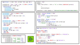 type Person = { name: Text, surname: Text, age: Nat }
createPerson : Text -> Text -> Nat -> { Abort } Person
createPerson name surname age =
Person.Person
(validateName name)
(validateSurname surname)
(validateAge age)
validateName : Text -> { Abort } Text
validateName name =
if (size name > 1) && (size name < 15)
then name
else abort
validateSurname : Text -> { Abort } Text
validateSurname surname =
if (size surname > 1) && (size surname < 20)
then surname
else abort
validateAge : Nat -> { Abort } Nat
validateAge age =
if (age > 0) && (age < 112)
then age
else abort
people : Text
people =
foldl (text person -> text ++ "n" ++ toText (toOptional person))
""
potentialPeople
peopleTest = check (people == "nPerson(Fred,Smith,35)nNonenNonenNone”)
toText : Optional Person -> Text
toText = cases
Some person -> Person.toText person
None -> "None”
Person.toText : Person -> {} Text
Person.toText person =
match person with Person.Person name surname age
-> "Person(" ++ name ++ ","
++ surname ++ ","
++ Text.toText(age) ++ ")"
potentialPeople: ['{Abort} Person]
potentialPeople =
[ '(createPerson "Fred" "Smith" 35),
'(createPerson "x" "Smith" 35),
'(createPerson "Fred" "" 35),
'(createPerson "Fred" "Smith" 0) ]
type base.Optional a = None | Some a
ability Abort where
abort : {Abort} a
Abort.toOptional.handler : Request {Abort} a -> Optional a
Abort.toOptional.handler = cases
{ a } -> Some a
{ abort -> _ } -> None
Abort.toOptional : '{g, Abort} a -> {g} Optional a
Abort.toOptional a =
handle !a with toOptional.handler
 