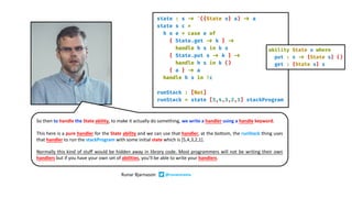 So then to handle the State ability, to make it actually do something, we write a handler using a handle keyword.
This here is a pure handler for the State ability and we can use that handler, at the bottom, the runStack thing uses
that handler to run the stackProgram with some initial state which is [5,4,3,2,1].
Normally this kind of stuff would be hidden away in library code. Most programmers will not be writing their own
handlers but if you have your own set of abilities, you’ll be able to write your handlers.
Runar Bjarnason @runarorama
 