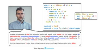 So here the definition of state, the expression here at the bottom is like handle h of s in bang c, where the
exclamation sign means force this computation. c is some quoted computation, you can see that it is quoted in the
type, it is something of type {State s} a, and then I am saying, force that, actually evaluate it, but handle using the
handler h, or h of s, where s is the initial state coming in, it is that [5,4,3,2,1] thing.
And then the definition of h is just above and it proceeds by pattern matching on the constructors of the ability.
Runar Bjarnason @runarorama
 
