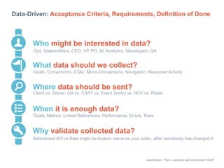 Data-Driven: Acceptance Criteria, Requirements, Definition of Done 
Who might be interested in data? 
Ops, Stakeholders, CEO, VP, PO, BI, Analytics, Developers, QA 
Goals, Conversions, CTAs, Micro-Conversions, Navigation, Measured Activity 
Client vs. Server, GA vs. CSRT vs. Event Sentry vs. NCV vs. Pixels 
Goals, Metrics, Linked References, Performance, Errors, Tests 
JustAnswer | Ask a question get an answer ASAP 
What data should we collect? 
Where data should be sent? 
When it is enough data? 
Why validate collected data? 
Referenced API or Data might be broken, same as your code.. after somebody has changed it 
 