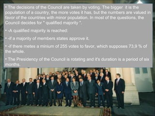 The decisions of the Council are taken by voting. The bigger  it is the population of a country, the more votes it has, but the numbers are valued in favor of the countries with minor population. In most of the questions, the Council decides for " qualified majority ". -A qualified majority is reached: -if a majority of members states approve it. -if there metes a minium of 255 votes to favor, which supposes 73,9 % of the whole. The Presidency of the Council is rotating and it's duration is a period of six months. 