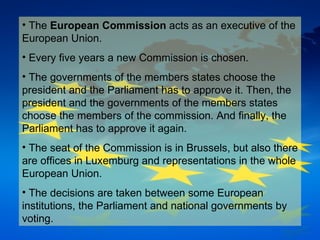The  European Commission  acts as an executive of the European Union. Every five years a new Commission is chosen.  The governments of the members states choose the president and the Parliament has to approve it. Then, the president and the governments of the members states choose the members of the commission. And finally, the Parliament has to approve it again. The seat of the Commission is in Brussels, but also there are offices in Luxemburg and representations in the whole European Union. The decisions are taken between some European institutions, the Parliament and national governments by voting. 