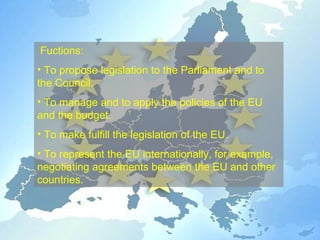 Fuctions :  To propose legislation to the Parliament and to the Council. To manage and to apply the policies of the EU and the budget. To make fulfill the legislation of the EU. To represent the EU internationally, for example, negotiating agreements between the EU and other countries. 