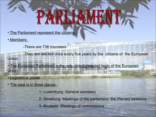PARLIAMENT The Parliament represent the citizens. Members:  -There are 736 members -They are elected once every five years by the  citizens of  the European Union. The European Parliament is the only directly-elected body of the European Union. Legislative power The seat is in three places  : 1- Luxemburg: General secretary  2- Strasburg: Meetings of the parliament, the Plenary sessions  3- Brussels: Meetings of commissions  