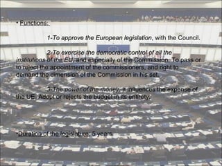 Functions :      1-To approve the European legislation , with the Council.   2-To exercise the democratic control of all the institutions of the EU , and especially of the Commission. To pass or to reject the appointment of the commissioners, and right to demand the dimension of the Commission in his set.   3-The power of the money . It influences the expense of the UE. Adopt or rejects the budget in its entirety. Duration of the legislature:  5 years 