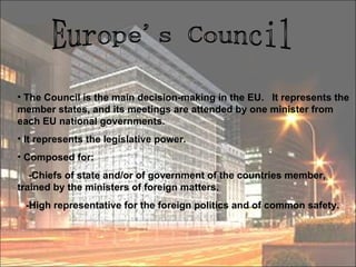 Europe's Council The Council is the main decision-making in the EU.  It represents the member states, and its meetings are attended by one minister from each EU national governments.  It represents the legislative power. Composed for: -Chiefs of state and/or of government of the countries member, trained by the ministers of foreign matters. -High representative for the foreign politics and of common safety.  