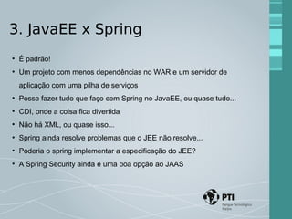 3. JavaEE x Spring 
● É padrão! 
● Um projeto com menos dependências no WAR e um servidor de 
aplicação com uma pilha de serviços 
● Posso fazer tudo que faço com Spring no JavaEE, ou quase tudo... 
● CDI, onde a coisa fica divertida 
● Não há XML, ou quase isso... 
● Spring ainda resolve problemas que o JEE não resolve... 
● Poderia o spring implementar a especificação do JEE? 
● A Spring Security ainda é uma boa opção ao JAAS 
 