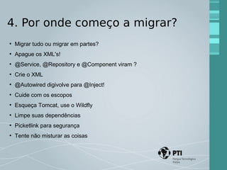 4. Por onde começo a migrar? 
● Migrar tudo ou migrar em partes? 
● Apague os XML's! 
● @Service, @Repository e @Component viram ? 
● Crie o XML 
● @Autowired digivolve para @Inject! 
● Cuide com os escopos 
● Esqueça Tomcat, use o Wildfly 
● Limpe suas dependências 
● Picketlink para segurança 
● Tente não misturar as coisas 
 