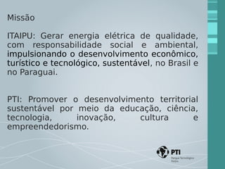 Missão 
ITAIPU: Gerar energia elétrica de qualidade, 
com responsabilidade social e ambiental, 
impulsionando o desenvolvimento econômico, 
turístico e tecnológico, sustentável, no Brasil e 
no Paraguai. 
PTI: Promover o desenvolvimento territorial 
sustentável por meio da educação, ciência, 
tecnologia, inovação, cultura e 
empreendedorismo. 
 