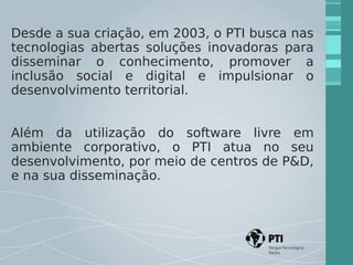 Desde a sua criação, em 2003, o PTI busca nas 
tecnologias abertas soluções inovadoras para 
disseminar o conhecimento, promover a 
inclusão social e digital e impulsionar o 
desenvolvimento territorial. 
Além da utilização do software livre em 
ambiente corporativo, o PTI atua no seu 
desenvolvimento, por meio de centros de P&D, 
e na sua disseminação. 
 