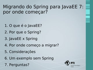 Migrando do Spring para JavaEE 7: 
por onde começar? 
1. O que é o JavaEE? 
2. Por que o Spring? 
3. JavaEE x Spring 
4. Por onde começo a migrar? 
5. Considerações 
6. Um exemplo sem Spring 
7. Perguntas? 
 