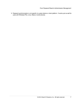 From Password Reset to Authentication Management
3. Password synchronization is not speciﬁc to a given device or client platform. It works just as well for
users with Windows PCs, Linux, Macs or smart phones.
© 2014 Hitachi ID Systems, Inc.. All rights reserved. 7
 