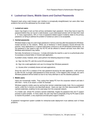 From Password Reset to Authentication Management
4 Locked-out Users, Mobile Users and Cached Passwords
Password reset using a web browser user interface is conceptually straightforward, but users often have
problems that cannot be addressed by this simple model:
1. Locked out users:
Users may forget or lock out their primary workstation login password. Since they have to type this
password before they can launch a web browser, a pure web-based solution will not help them reset
it. In many organizations, 40% or more of password-related support incidents relate to the primary
password, so failing to address the problem of locked out users is not acceptable.
2. Cached passwords:
Windows keeps a copy of a user’s login password in memory and may offer that password to Windows-
hosted services on the network. While use of Kerberos in Active Directory should eliminate this
practice, many applications in a typical organization continue to use NTLM-based authentication, so
the password a user typed to sign into his PC will be offered to network services more often than
Windows administrators may realize.
Normally, this behavior is innocuous – it simply eliminates the need for a user to re-authenticate when
he accesses a shared folder or Intranet web application.
A problem arises, however, when users perform the following sequence of steps:
(a) Sign into their PC, with the current ID and password.
(b) Sign into a web application and use it to change their Windows password.
(c) Access other (unrelated) shares and web applications.
Since the user’s PC is unaware of the new password issued by the web application, it will continue
to offer the old, no-longer-valid password to those services. If this happens often enough, the user’s
Windows password will be locked out due to too many attempts to use the obsolete password.
3. Mobile users:
Users are increasingly mobile. They unplug their laptop PC from the corporate network and take it
with them – home, to an airport, a hotel, for example.
Windows supports mobile users by caching their domain credentials locally (note: this is a persistent
cache, unlike the in-memory one described above). Users can sign into their disconnected PC with
cached credentials, enabling it to be used away from the corporate network.
If a mobile user, whose PC contains cached credentials, forgets his password then the IT support
process is quite complex. In many cases, the user may have to physically bring his PC back to work
to resolve the problem, a very expensive and disruptive support incident.
A password management system suitable for enterprise-scale deployment must address each of these
problems:
© 2014 Hitachi ID Systems, Inc.. All rights reserved. 8
 