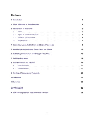 Contents
1 Introduction 1
2 In the Beginning: A Simple Problem 2
3 Proliferation of Passwords 3
3.1 Trend . . . . . . . . . . . . . . . . . . . . . . . . . . . . . . . . . . . . . . . . . . . . . . . . . 3
3.2 Impact on SSPR infrastructure . . . . . . . . . . . . . . . . . . . . . . . . . . . . . . . . . . . 4
3.3 Password synchronization . . . . . . . . . . . . . . . . . . . . . . . . . . . . . . . . . . . . . 4
3.4 Single sign-on . . . . . . . . . . . . . . . . . . . . . . . . . . . . . . . . . . . . . . . . . . . . 6
4 Locked-out Users, Mobile Users and Cached Passwords 8
5 Multi-Factor Authentication: Smart Cards and Tokens 10
6 Public Key Infrastructure and Encrypted Key Files 12
7 Full Disk Encryption 14
8 User Enrollment and Adoption 17
8.1 User awareness . . . . . . . . . . . . . . . . . . . . . . . . . . . . . . . . . . . . . . . . . . . 17
8.2 User enrollment . . . . . . . . . . . . . . . . . . . . . . . . . . . . . . . . . . . . . . . . . . . 17
9 Privileged Accounts and Passwords 20
10 The Future 22
11 Summary 23
APPENDICES 24
A Self-service password reset for locked out users 25
i
 
