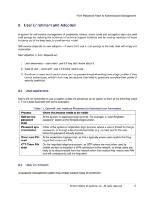 From Password Reset to Authentication Management
8 User Enrollment and Adoption
A system for self-service management of passwords, tokens, smart cards and encryption keys can yield
cost savings by reducing the incidence of technical support incidents and by moving resolution of those
incidents out of the help desk, to a self-service model.
Self-service depends on user adoption – if users don’t use it, cost savings at the help desk will simply not
materialize.
User adoption, in turn, depends on:
1. User awareness – users won’t use it if they don’t know about it.
2. Ease of use – users won’t use it if it’s too hard to use.
3. Enrollment – users won’t use functions such as password reset when they have a login problem if they
cannot authenticate, which in turn may be because they failed to previously complete their proﬁle of
security questions.
8.1 User awareness
Users will not remember to use a system unless it’s presented as an option to them at the time they need
it. This is best illustrated with some examples:
Table 11. Optimal User Interface Placement to Maximize User Awareness
Process Where the process needs to be visible
Self-service
password
reset
At the system or application login prompt. For example, a “reset forgotten
password” button at the Windows login screen.
Password syn-
chronization
Either in the system or application login process, where a user is forced to change
passwords, or through a less forceful reminder (e.g., e-mail) sent to the user
before his password actually expires.
Smart card PIN
reset
At the workstation login prompt, as this is typically where users realize that they
forgot their smart card PIN.
OTP Token PIN
reset
On the help desk telephone system, as OTP tokens are most often used by
mobile workers to establish a VPN connection to the network, so these users are
likely to be disconnected from the network when they realize they need a new PIN
and will consequently call the help desk.
8.2 User enrollment
A password management system may employ several types of enrollment:
© 2014 Hitachi ID Systems, Inc.. All rights reserved. 17
 