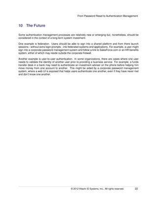 From Password Reset to Authentication Management
10 The Future
Some authentication management processes are relatively new or emerging but, nonetheless, should be
considered in the context of a long-term system investment.
One example is federation. Users should be able to sign into a shared platform and from there launch
sessions - without extra login prompts - into federated systems and applications. For example, a user might
sign into a corporate password management system and follow a link to SalesForce.com or an HR beneﬁts
system, either of which may reside outside the corporate ﬁrewall.
Another example is user-to-user authentication. In some organizations, there are cases where one user
needs to validate the identity of another user prior to providing a business service. For example, a funds
transfer desk in a bank may need to authenticate an investment adviser on the phone before helping him
move money from one account to another. This might be aided by a corporate password management
system, where a web UI is exposed that helps users authenticate one another, even if they have never met
and don’t know one another.
© 2014 Hitachi ID Systems, Inc.. All rights reserved. 22
 