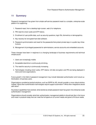 From Password Reset to Authentication Management
11 Summary
Password management has grown from simple self-service password reset to a complex, enterprise-scale
platform for supporting:
1. Password reset, from a desktop login screen, web UI or telephone.
2. PIN reset for smart cards and OTP tokens.
3. Enrollment of user proﬁle data, such as security questions, login IDs, biometrics or demographics.
4. Key recovery for encrypted hard disk software.
5. Password synchronization and reset for the passwords that protect private keys in a public key infras-
tructure.
6. Management of privileged passwords for administrators, service accounts and embedded accounts.
These changes have been in response to a changing landscape of business requirements and technical
infrastructure:
1. Users are increasingly mobile.
2. Acceptable downtime is continuously shrinking.
3. The need for security is continuously increasing.
4. Technologies including smart cards, OTP tokens, full disk encryption and PKI are being deployed in
more and more organizations.
Future growth in the ﬁeld of password management may include federated authentication and mutual au-
thentication of business users.
Organizations considering tactical solutions, such as SSPR for AD, should consider a more robust solution
instead. What other authentication technologies require support automation? What other integrations would
add value?
As product capabilities have evolved, what started as simple password reset has grown into enterprise-scale
authentication management.
Organizations should consider what their authentication management platform should look like in the future
and invest in products today that can meet the full spectrum of current needs and grow to ﬁll future needs.
© 2014 Hitachi ID Systems, Inc.. All rights reserved. 23
 