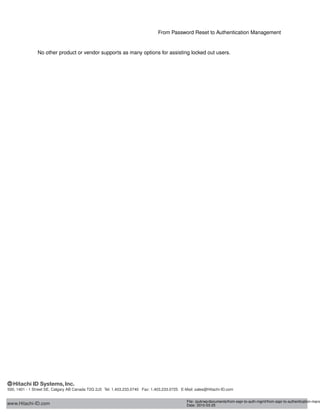 From Password Reset to Authentication Management
No other product or vendor supports as many options for assisting users locked out of their PC login screen.
www.Hitachi-ID.com
500, 1401 - 1 Street SE, Calgary AB Canada T2G 2J3 Tel: 1.403.233.0740 Fax: 1.403.233.0725 E-Mail: sales@Hitachi-ID.com
File: /pub/wp/documents/from-sspr-to-auth-mgmt/from-sspr-to-authentication-mana
Date: 2010-03-25
 