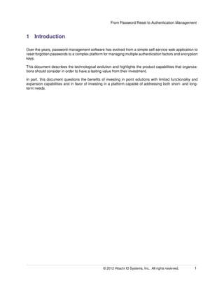 From Password Reset to Authentication Management
1 Introduction
Over the years, password management software has evolved from a simple self-service web application to
reset forgotten passwords to a complex platform for managing multiple authentication factors and encryption
keys.
This document describes the technological evolution and highlights the product capabilities that organiza-
tions should consider in order to have a lasting value from their investment.
In part, this document questions the beneﬁts of investing in point solutions with limited functionality and
expansion capabilities and in favor of investing in a platform capable of addressing both short- and long-
term needs.
© 2014 Hitachi ID Systems, Inc.. All rights reserved. 1
 